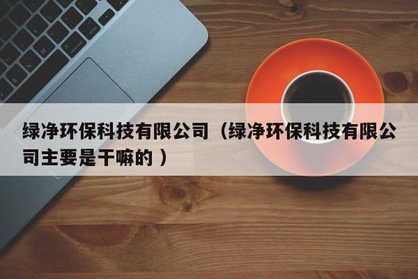 綠凈環(huán)?？萍加邢薰荆ňG凈環(huán)保科技有限公司主要是干嘛的 ）