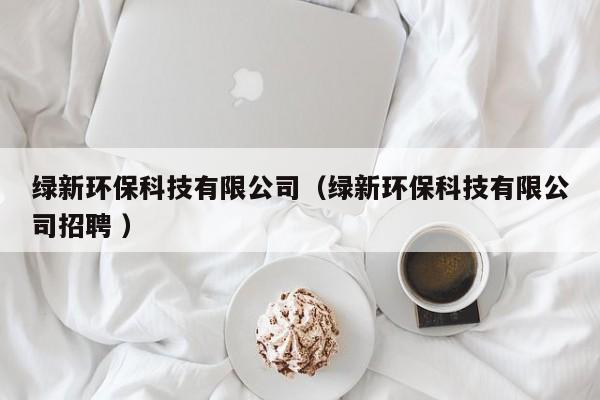 綠新環(huán)?？萍加邢薰荆ňG新環(huán)保科技有限公司招聘 ）
