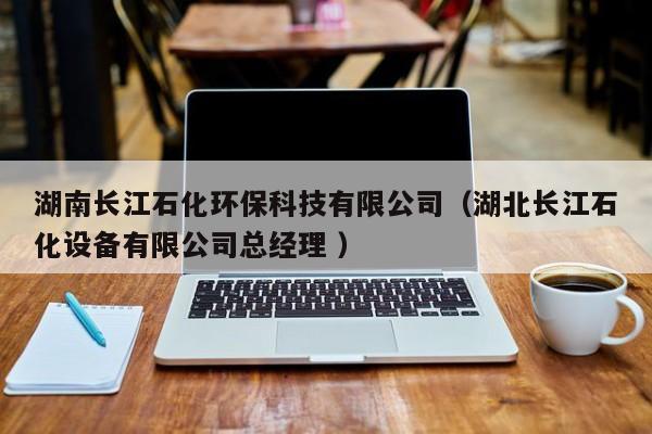 湖南長江石化環(huán)?？萍加邢薰荆ê遍L江石化設(shè)備有限公司總經(jīng)理 ）